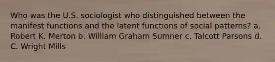 Who was the U.S. sociologist who distinguished between the manifest functions and the latent functions of social patterns? a. Robert K. Merton b. William Graham Sumner c. Talcott Parsons d. C. Wright Mills