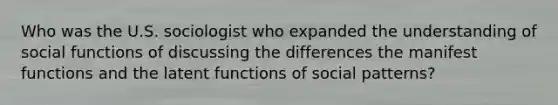 Who was the U.S. sociologist who expanded the understanding of social functions of discussing the differences the manifest functions and the latent functions of social patterns?