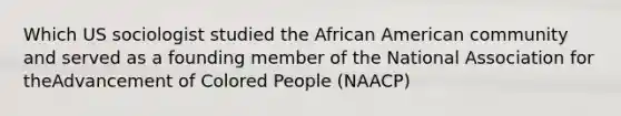 Which US sociologist studied the African American community and served as a founding member of the National Association for theAdvancement of Colored People (NAACP)