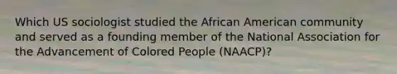 Which US sociologist studied the African American community and served as a founding member of the National Association for the Advancement of Colored People (NAACP)?