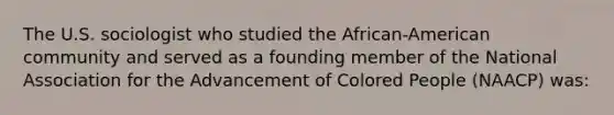 The U.S. sociologist who studied the African-American community and served as a founding member of the National Association for the Advancement of Colored People (NAACP) was: