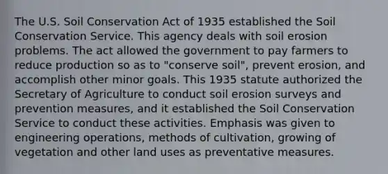 The U.S. Soil Conservation Act of 1935 established the Soil Conservation Service. This agency deals with soil erosion problems. The act allowed the government to pay farmers to reduce production so as to "conserve soil", prevent erosion, and accomplish other minor goals. This 1935 statute authorized the Secretary of Agriculture to conduct soil erosion surveys and prevention measures, and it established the Soil Conservation Service to conduct these activities. Emphasis was given to engineering operations, methods of cultivation, growing of vegetation and other land uses as preventative measures.