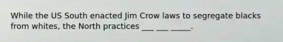 While the US South enacted Jim Crow laws to segregate blacks from whites, the North practices ___ ___ _____.