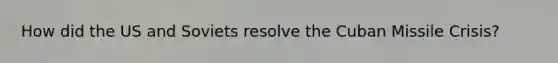 How did the US and Soviets resolve the Cuban Missile Crisis?