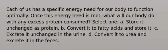 Each of us has a specific energy need for our body to function optimally. Once this energy need is met, what will our body do with any excess protein consumed? Select one: a. Store it unchanged as protein. b. Convert it to fatty acids and store it. c. Excrete it unchanged in the urine. d. Convert it to urea and excrete it in the feces.