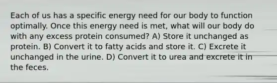 Each of us has a specific energy need for our body to function optimally. Once this energy need is met, what will our body do with any excess protein consumed? A) Store it unchanged as protein. B) Convert it to fatty acids and store it. C) Excrete it unchanged in the urine. D) Convert it to urea and excrete it in the feces.