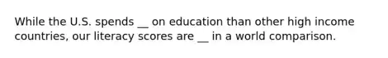 While the U.S. spends __ on education than other high income countries, our literacy scores are __ in a world comparison.