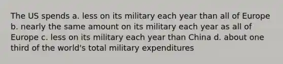 The US spends a. less on its military each year than all of Europe b. nearly the same amount on its military each year as all of Europe c. less on its military each year than China d. about one third of the world's total military expenditures