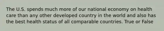 The U.S. spends much more of our national economy on health care than any other developed country in the world and also has the best health status of all comparable countries. True or False