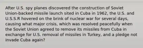 After U.S. spy planes discovered the construction of Soviet Union-backed missile launch sited in Cuba in 1962, the U.S. and U.S.S.R hovered on the brink of nuclear war for several days, causing what major crisis, which was resolved peacefully when the Soviet Union agreed to remove its missiles from Cuba in exchange for U.S. removal of missiles in Turkey, and a pledge not invade Cuba again?