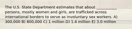 The U.S. State Department estimates that about ___________ persons, mostly women and girls, are trafficked across international borders to serve as involuntary sex workers. A) 300,000 B) 800,000 C) 1 million D) 1.4 million E) 3.0 million