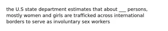 the U.S state department estimates that about ___ persons, mostly women and girls are trafficked across international borders to serve as involuntary sex workers