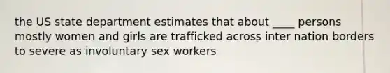 the US state department estimates that about ____ persons mostly women and girls are trafficked across inter nation borders to severe as involuntary sex workers