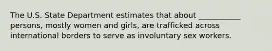 The U.S. State Department estimates that about ___________ persons, mostly women and girls, are trafficked across international borders to serve as involuntary sex workers.