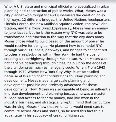 Who: A U.S. state and municipal official who specialized in urban planning and construction of public works. What: Moses was a city planner who fought for and supervised the creation of 35 highways, 12 different bridges, the United Nations headquarters, Lincoln Center, the new Madison Square Garden, the new Penn Station, and the Cross Bronx Expressway. Moses was an enemy to Jane Jacobs, but he is the reason why NYC was able to be transformed and function in the way that the city does today. Moses chose what to build based on the amount of power he would receive for doing so. He planned how to remodel NYC through various tunnels, parkways, and bridges to connect NYC to other areas/suburbs within New York. He had the goal of creating a superhighway through Manhattan. When Moses was not capable of building through cities, he built on the edges of the city, doing as much as he legally could. When: From 1945 through 1970 Where: New York City Why: Must be studied because of his significant contributions to urban planning and development. Moses made large scale planning and development possible and tirelessly advocated for these developments. How: Moses was so capable of being so influential in urban development and planning because he was a master builder, had access to federal money, had live work in the industry business, and strategically kept in mind that car culture was thriving. Moses knew that Americans would need cars to commute across cities and states, so he used this fact to his advantage in his advocacy of creating highways.