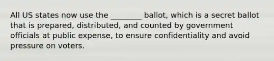 All US states now use the ________ ballot, which is a secret ballot that is prepared, distributed, and counted by government officials at public expense, to ensure confidentiality and avoid pressure on voters.