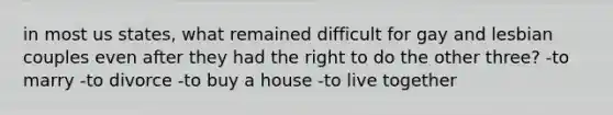 in most us states, what remained difficult for gay and lesbian couples even after they had the right to do the other three? -to marry -to divorce -to buy a house -to live together