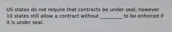 US states do not require that contracts be under seal, however 10 states still allow a contract without _________ to be enforced if it is under seal.