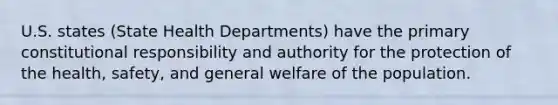 U.S. states (State Health Departments) have the primary constitutional responsibility and authority for the protection of the health, safety, and general welfare of the population.