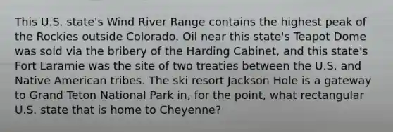 This U.S. state's Wind River Range contains the highest peak of the Rockies outside Colorado. Oil near this state's Teapot Dome was sold via the bribery of the Harding Cabinet, and this state's Fort Laramie was the site of two treaties between the U.S. and Native American tribes. The ski resort Jackson Hole is a gateway to Grand Teton National Park in, for the point, what rectangular U.S. state that is home to Cheyenne?