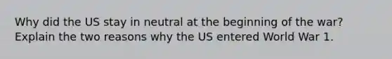 Why did the US stay in neutral at the beginning of the war? Explain the two reasons why the US entered World War 1.