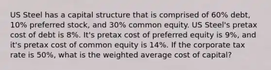 US Steel has a capital structure that is comprised of 60% debt, 10% preferred stock, and 30% common equity. US Steel's pretax cost of debt is 8%. It's pretax cost of preferred equity is 9%, and it's pretax cost of common equity is 14%. If the corporate tax rate is 50%, what is the weighted average cost of capital?