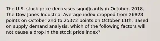 The U.S. stock price decreases signicantly in October, 2018. The Dow Jones Industrial Average index dropped from 26828 points on October 2nd to 25372 points on October 11th. Based on supply demand analysis, which of the following factors will not cause a drop in the stock price index?