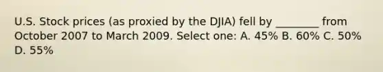 U.S. Stock prices (as proxied by the DJIA) fell by ________ from October 2007 to March 2009. Select one: A. 45% B. 60% C. 50% D. 55%