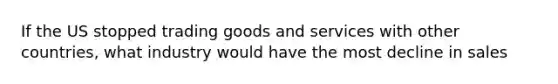 If the US stopped trading goods and services with other countries, what industry would have the most decline in sales