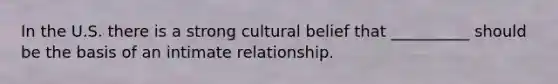 In the U.S. there is a strong cultural belief that __________ should be the basis of an intimate relationship.