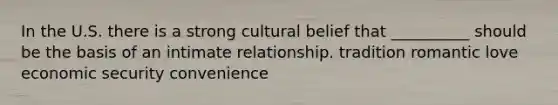 In the U.S. there is a strong cultural belief that __________ should be the basis of an intimate relationship. tradition romantic love economic security convenience