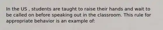 In the US , students are taught to raise their hands and wait to be called on before speaking out in the classroom. This rule for appropriate behavior is an example of: