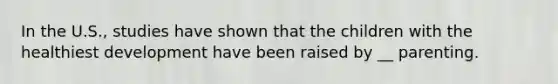 In the U.S., studies have shown that the children with the healthiest development have been raised by __ parenting.