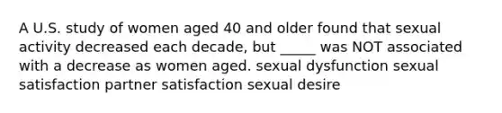 A U.S. study of women aged 40 and older found that sexual activity decreased each decade, but _____ was NOT associated with a decrease as women aged. sexual dysfunction sexual satisfaction partner satisfaction sexual desire