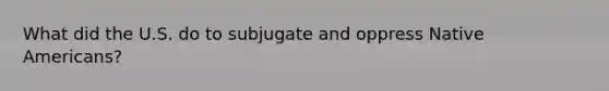 What did the U.S. do to subjugate and oppress Native Americans?