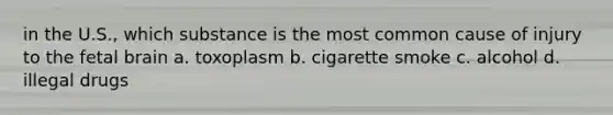 in the U.S., which substance is the most common cause of injury to the fetal brain a. toxoplasm b. cigarette smoke c. alcohol d. illegal drugs