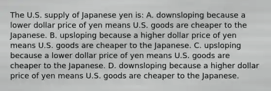 The U.S. supply of Japanese yen is: A. downsloping because a lower dollar price of yen means U.S. goods are cheaper to the Japanese. B. upsloping because a higher dollar price of yen means U.S. goods are cheaper to the Japanese. C. upsloping because a lower dollar price of yen means U.S. goods are cheaper to the Japanese. D. downsloping because a higher dollar price of yen means U.S. goods are cheaper to the Japanese.