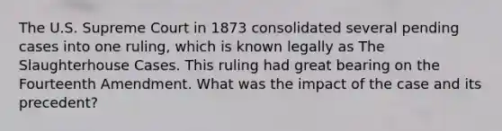 The U.S. Supreme Court in 1873 consolidated several pending cases into one ruling, which is known legally as The Slaughterhouse Cases. This ruling had great bearing on the Fourteenth Amendment. What was the impact of the case and its precedent?