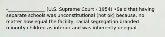 -________________ (U.S. Supreme Court - 1954) •Said that having separate schools was unconstitutional (not ok) because, no matter how equal the facility, racial segregation branded minority children as inferior and was inherently unequal