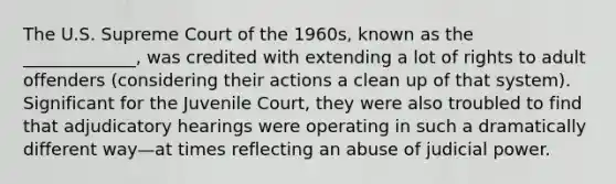 The U.S. Supreme Court of the 1960s, known as the _____________, was credited with extending a lot of rights to adult offenders (considering their actions a clean up of that system). Significant for the Juvenile Court, they were also troubled to find that adjudicatory hearings were operating in such a dramatically different way—at times reflecting an abuse of judicial power.