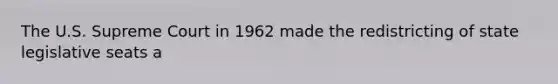 The U.S. Supreme Court in 1962 made the redistricting of state legislative seats a