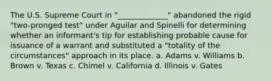 The U.S. Supreme Court in "_____________" abandoned the rigid "two-pronged test" under Aguilar and Spinelli for determining whether an informant's tip for establishing probable cause for issuance of a warrant and substituted a "totality of the circumstances" approach in its place. a. Adams v. Williams b. Brown v. Texas c. Chimel v. California d. Illinois v. Gates