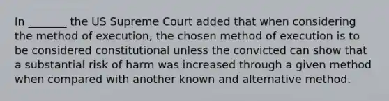 In _______ the US Supreme Court added that when considering the method of execution, the chosen method of execution is to be considered constitutional unless the convicted can show that a substantial risk of harm was increased through a given method when compared with another known and alternative method.