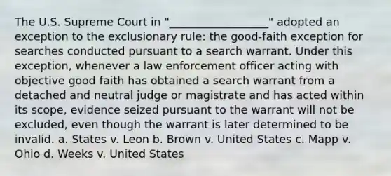 The U.S. Supreme Court in "__________________" adopted an exception to the exclusionary rule: the good-faith exception for searches conducted pursuant to a search warrant. Under this exception, whenever a law enforcement officer acting with objective good faith has obtained a search warrant from a detached and neutral judge or magistrate and has acted within its scope, evidence seized pursuant to the warrant will not be excluded, even though the warrant is later determined to be invalid. a. States v. Leon b. Brown v. United States c. Mapp v. Ohio d. Weeks v. United States