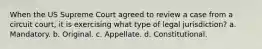 When the US Supreme Court agreed to review a case from a circuit court, it is exercising what type of legal jurisdiction? a. Mandatory. b. Original. c. Appellate. d. Constitutional.