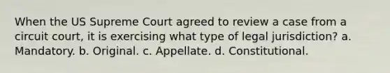 When the US Supreme Court agreed to review a case from a circuit court, it is exercising what type of legal jurisdiction? a. Mandatory. b. Original. c. Appellate. d. Constitutional.