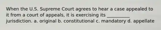 When the U.S. Supreme Court agrees to hear a case appealed to it from a court of appeals, it is exercising its __________ jurisdiction. a. original b. constitutional c. mandatory d. appellate