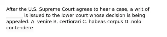 After the U.S. Supreme Court agrees to hear a case, a writ of _______ is issued to the lower court whose decision is being appealed. A. venire B. certiorari C. habeas corpus D. nolo contendere