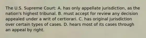 The U.S. Supreme Court: A. has only appellate jurisdiction, as the nation's highest tribunal. B. must accept for review any decision appealed under a writ of certiorari. C. has original jurisdiction over certain types of cases. D. hears most of its cases through an appeal by right.