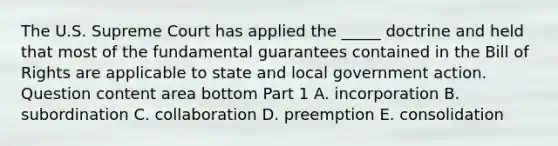 The U.S. Supreme Court has applied the​ _____ doctrine and held that most of the fundamental guarantees contained in the Bill of Rights are applicable to state and local government action. Question content area bottom Part 1 A. incorporation B. subordination C. collaboration D. preemption E. consolidation